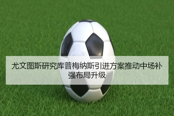 尤文图斯研究库普梅纳斯引进方案推动中场补强布局升级