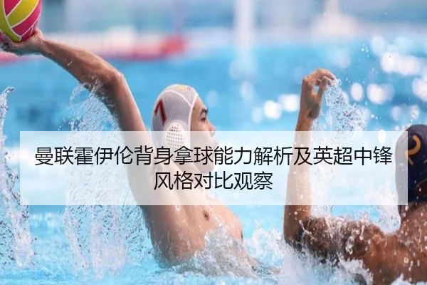曼联霍伊伦背身拿球能力解析及英超中锋风格对比观察