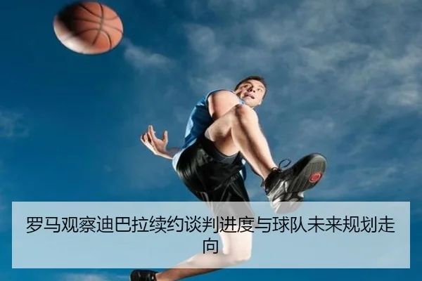 罗马观察迪巴拉续约谈判进度与球队未来规划走向