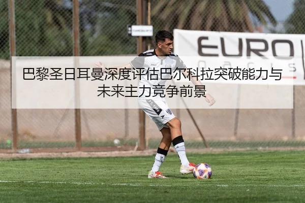 巴黎圣日耳曼深度评估巴尔科拉突破能力与未来主力竞争前景