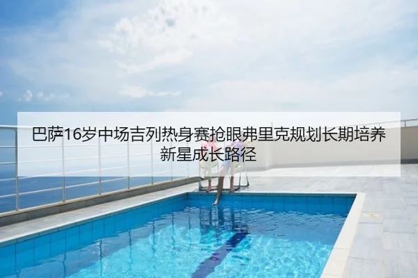 巴萨16岁中场吉列热身赛抢眼弗里克规划长期培养新星成长路径